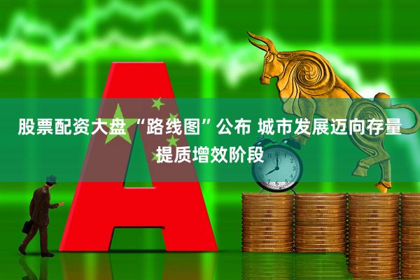股票配资大盘 “路线图”公布 城市发展迈向存量提质增效阶段