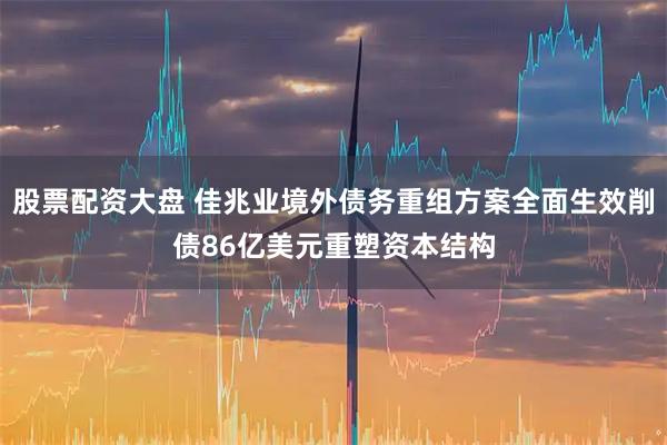 股票配资大盘 佳兆业境外债务重组方案全面生效削债86亿美元重塑资本结构