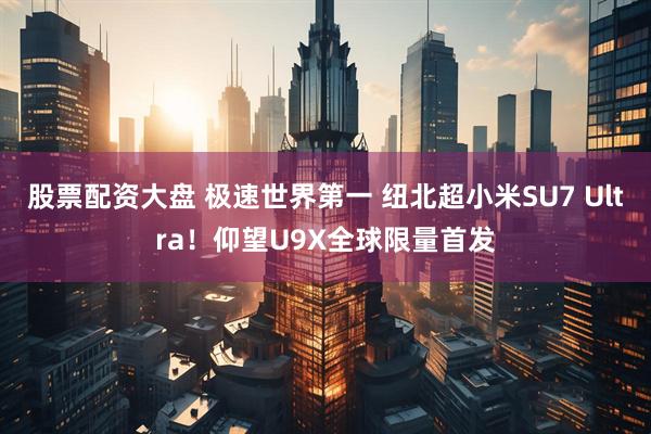 股票配资大盘 极速世界第一 纽北超小米SU7 Ultra！仰望U9X全球限量首发