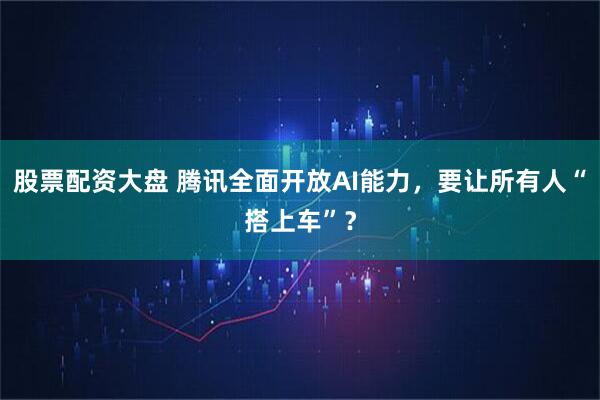 股票配资大盘 腾讯全面开放AI能力，要让所有人“搭上车”？