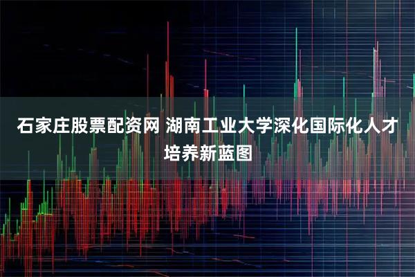 石家庄股票配资网 湖南工业大学深化国际化人才培养新蓝图
