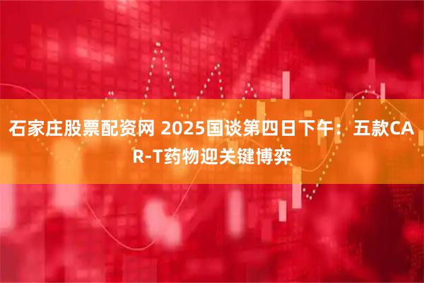 石家庄股票配资网 2025国谈第四日下午：五款CAR-T药物迎关键博弈