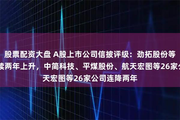 股票配资大盘 A股上市公司信披评级：劲拓股份等18家公司连续两年上升，中简科技、平煤股份、航天宏图等26家公司连降两年