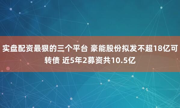 实盘配资最狠的三个平台 豪能股份拟发不超18亿可转债 近5年2募资共10.5亿