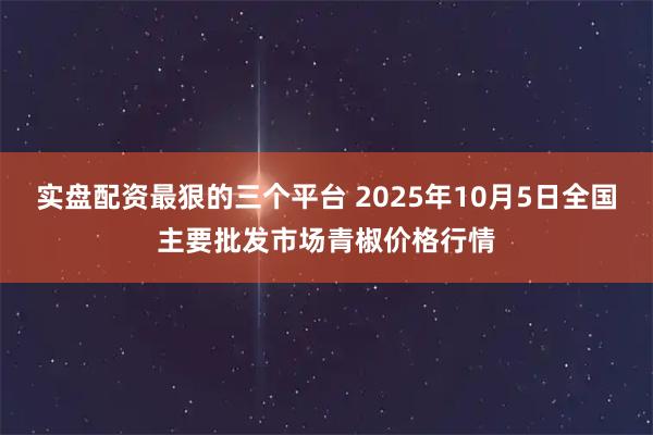 实盘配资最狠的三个平台 2025年10月5日全国主要批发市场青椒价格行情