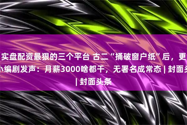 实盘配资最狠的三个平台 古二“捅破窗户纸”后，更多小编剧发声：月薪3000啥都干，无署名成常态 | 封面头条