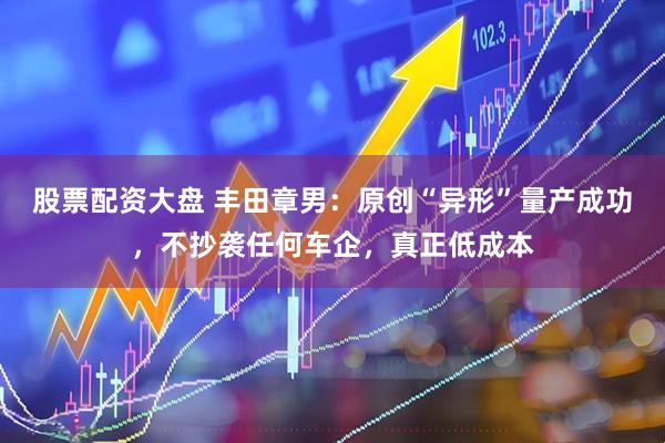 股票配资大盘 丰田章男：原创“异形”量产成功，不抄袭任何车企，真正低成本