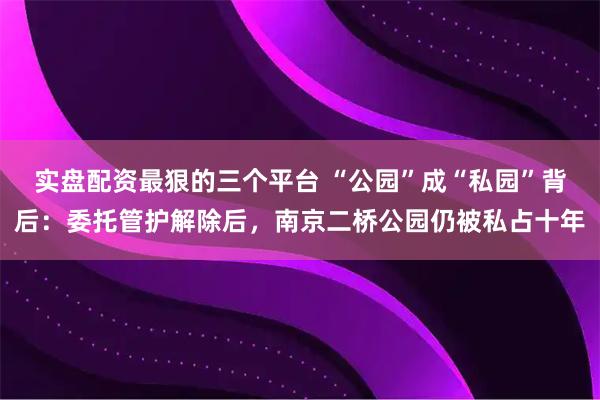实盘配资最狠的三个平台 “公园”成“私园”背后：委托管护解除后，南京二桥公园仍被私占十年