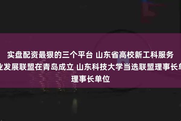 实盘配资最狠的三个平台 山东省高校新工科服务产业发展联盟在青岛成立 山东科技大学当选联盟理事长单位