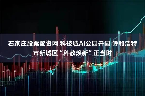 石家庄股票配资网 科技城AI公园开园 呼和浩特市新城区“科教焕新”正当时