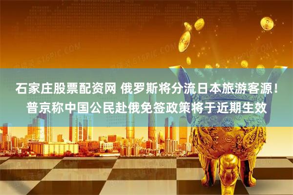 石家庄股票配资网 俄罗斯将分流日本旅游客源！普京称中国公民赴俄免签政策将于近期生效