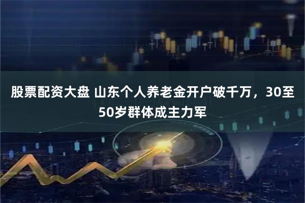 股票配资大盘 山东个人养老金开户破千万，30至50岁群体成主力军