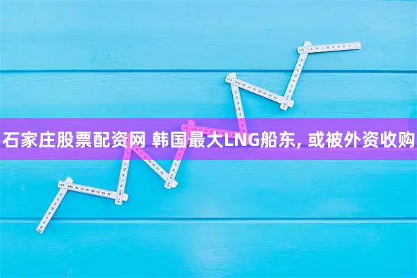 石家庄股票配资网 韩国最大LNG船东, 或被外资收购