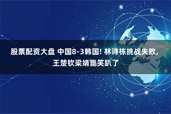 股票配资大盘 中国8-3韩国! 林诗栋挑战失败, 王楚钦梁靖崑笑趴了