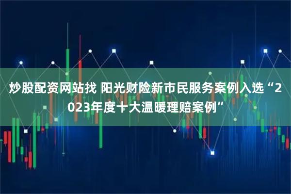 炒股配资网站找 阳光财险新市民服务案例入选“2023年度十大温暖理赔案例”