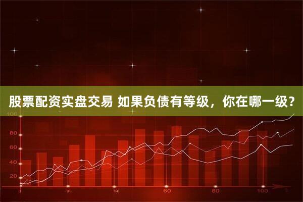 股票配资实盘交易 如果负债有等级，你在哪一级？