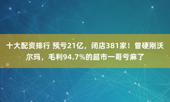 十大配资排行 预亏21亿，闭店381家！曾硬刚沃尔玛，毛利94.7%的超市一哥亏麻了