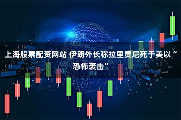 上海股票配资网站 伊朗外长称拉里贾尼死于美以“恐怖袭击”