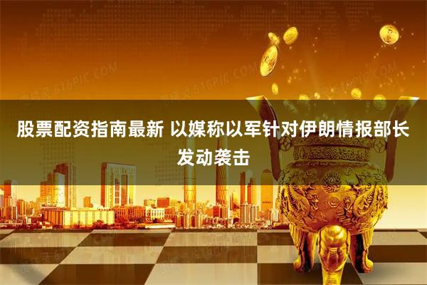 股票配资指南最新 以媒称以军针对伊朗情报部长发动袭击