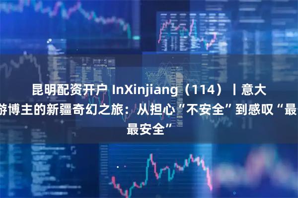 昆明配资开户 InXinjiang（114）丨意大利旅游博主的新疆奇幻之旅：从担心“不安全”到感叹“最安全”