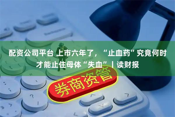配资公司平台 上市六年了，“止血药”究竟何时才能止住母体“失血”丨读财报