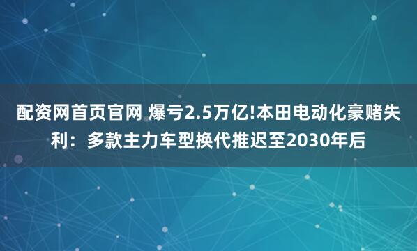 配资网首页官网 爆亏2.5万亿!本田电动化豪赌失利：多款主力车型换代推迟至2030年后