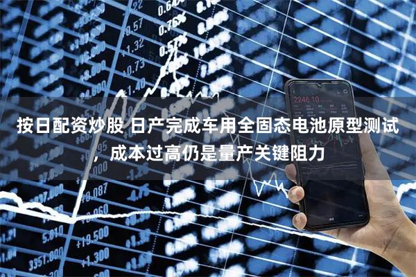 按日配资炒股 日产完成车用全固态电池原型测试，成本过高仍是量产关键阻力