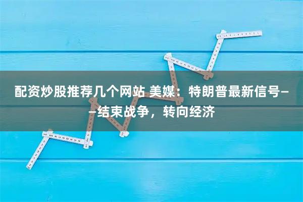 配资炒股推荐几个网站 美媒：特朗普最新信号——结束战争，转向经济