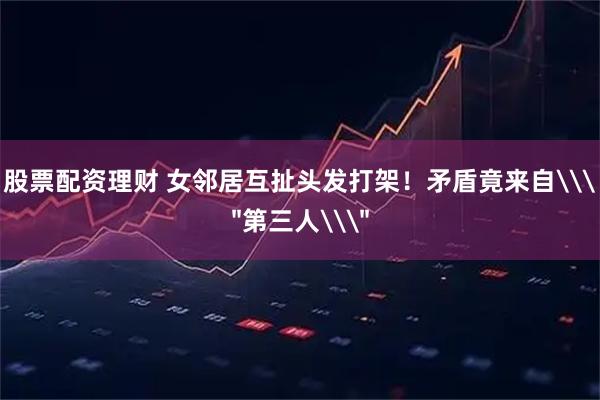 股票配资理财 女邻居互扯头发打架！矛盾竟来自\＂第三人\＂