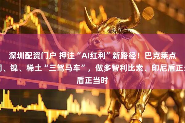 深圳配资门户 押注“AI红利”新路径！巴克莱点名铜、镍、稀土“三驾马车”，做多智利比索、印尼盾正当时