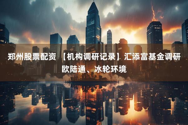郑州股票配资 【机构调研记录】汇添富基金调研欧陆通、冰轮环境
