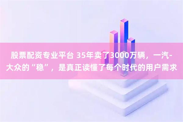股票配资专业平台 35年卖了3000万辆，一汽-大众的“稳”，是真正读懂了每个时代的用户需求