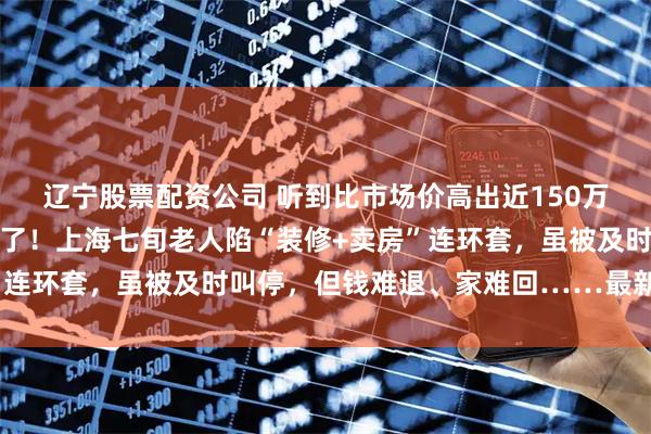 辽宁股票配资公司 听到比市场价高出近150万元的卖房承诺，她真信了！上海七旬老人陷“装修+卖房”连环套，虽被及时叫停，但钱难退、家难回……最新进展→