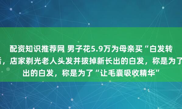配资知识推荐网 男子花5.9万为母亲买“白发转黑”套餐！没效果后，店家剃光老人头发并拔掉新长出的白发，称是为了“让毛囊吸收精华”