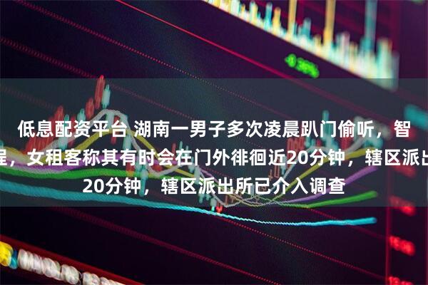 低息配资平台 湖南一男子多次凌晨趴门偷听，智能门锁拍下全程，女租客称其有时会在门外徘徊近20分钟，辖区派出所已介入调查